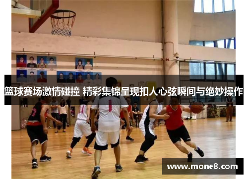 篮球赛场激情碰撞 精彩集锦呈现扣人心弦瞬间与绝妙操作