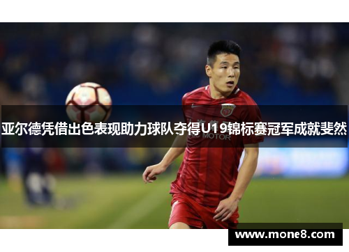 亚尔德凭借出色表现助力球队夺得U19锦标赛冠军成就斐然