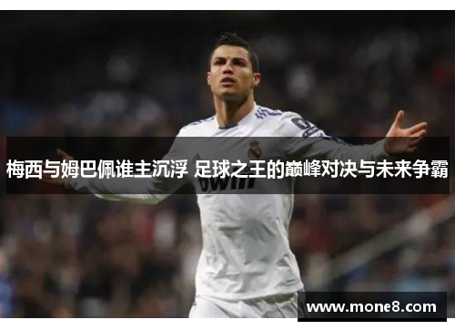 梅西与姆巴佩谁主沉浮 足球之王的巅峰对决与未来争霸